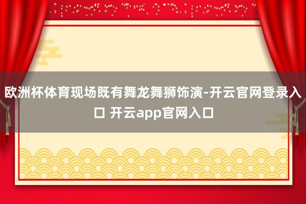 欧洲杯体育现场既有舞龙舞狮饰演-开云官网登录入口 开云app官网入口