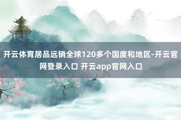 开云体育居品远销全球120多个国度和地区-开云官网登录入口 开云app官网入口