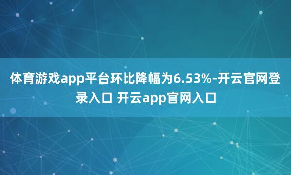 体育游戏app平台环比降幅为6.53%-开云官网登录入口 开云app官网入口