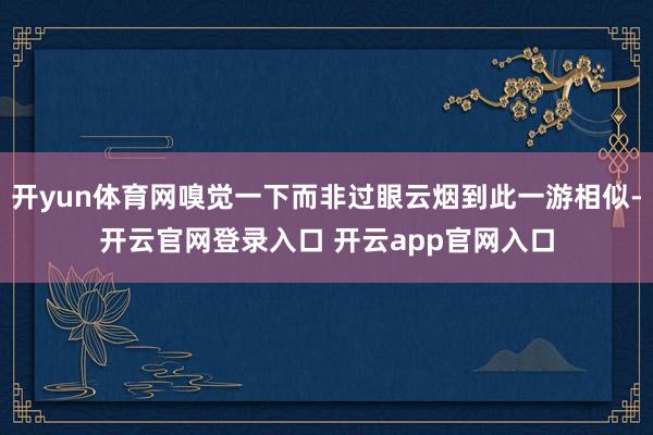 开yun体育网嗅觉一下而非过眼云烟到此一游相似-开云官网登录入口 开云app官网入口