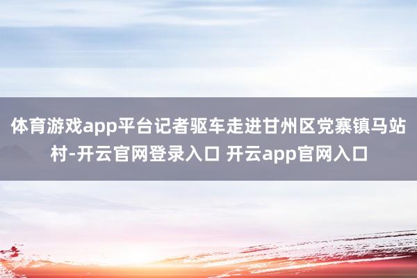 体育游戏app平台记者驱车走进甘州区党寨镇马站村-开云官网登录入口 开云app官网入口