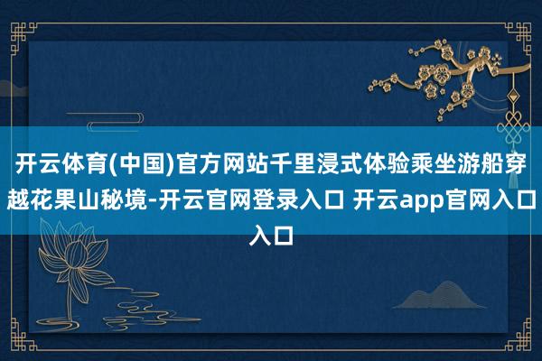 开云体育(中国)官方网站千里浸式体验乘坐游船穿越花果山秘境-开云官网登录入口 开云app官网入口