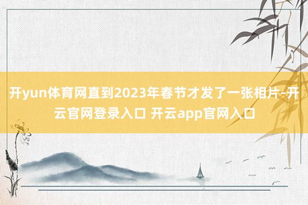 开yun体育网直到2023年春节才发了一张相片-开云官网登录入口 开云app官网入口