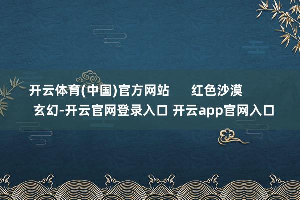 开云体育(中国)官方网站      红色沙漠          玄幻-开云官网登录入口 开云app官网入口