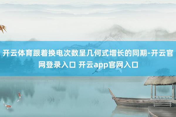 开云体育跟着换电次数呈几何式增长的同期-开云官网登录入口 开云app官网入口