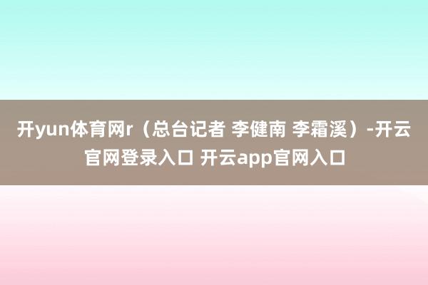 开yun体育网r（总台记者 李健南 李霜溪）-开云官网登录入口 开云app官网入口