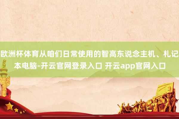 欧洲杯体育从咱们日常使用的智高东说念主机、札记本电脑-开云官网登录入口 开云app官网入口
