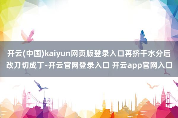 开云(中国)kaiyun网页版登录入口再挤干水分后改刀切成丁-开云官网登录入口 开云app官网入口