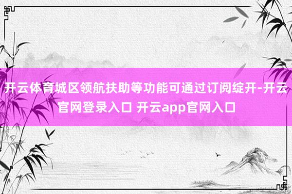 开云体育城区领航扶助等功能可通过订阅绽开-开云官网登录入口 开云app官网入口