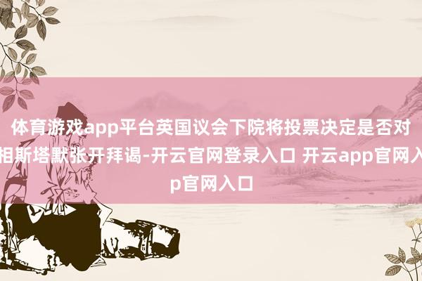 体育游戏app平台英国议会下院将投票决定是否对首相斯塔默张开拜谒-开云官网登录入口 开云app官网入口