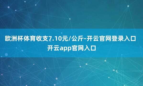欧洲杯体育收支7.10元/公斤-开云官网登录入口 开云app官网入口