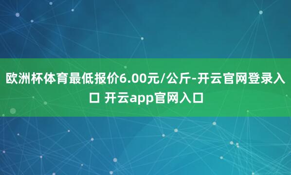 欧洲杯体育最低报价6.00元/公斤-开云官网登录入口 开云app官网入口