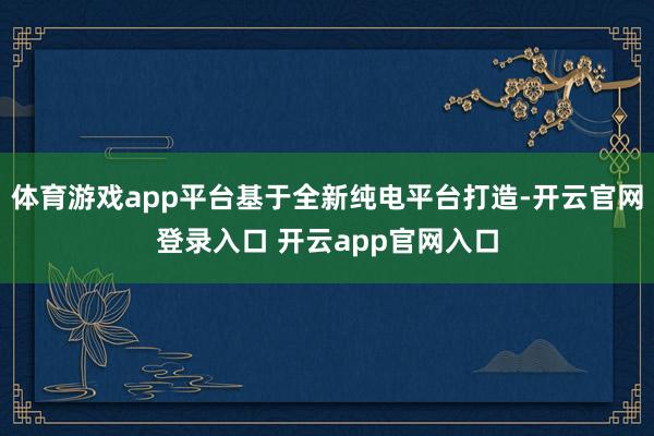 体育游戏app平台基于全新纯电平台打造-开云官网登录入口 开云app官网入口
