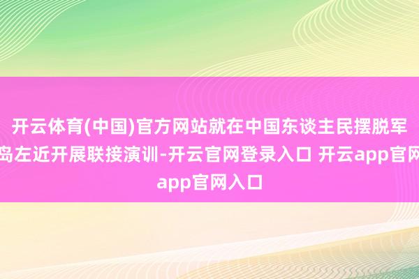 开云体育(中国)官方网站就在中国东谈主民摆脱军位台岛左近开展联接演训-开云官网登录入口 开云app官网入口